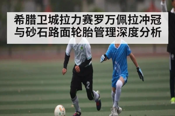 希腊卫城拉力赛罗万佩拉冲冠与砂石路面轮胎管理深度分析